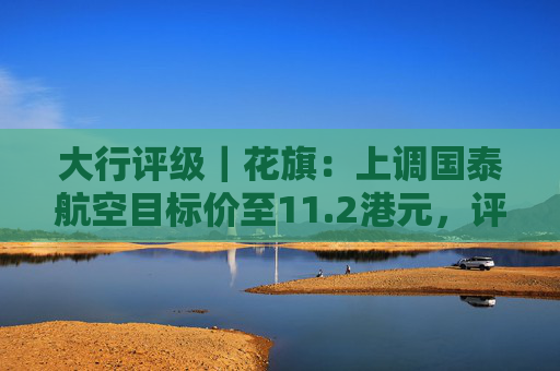 大行评级｜花旗：上调国泰航空目标价至11.2港元，评级则降至“沽售”  第1张