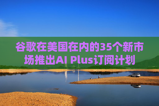 谷歌在美国在内的35个新市场推出AI Plus订阅计划