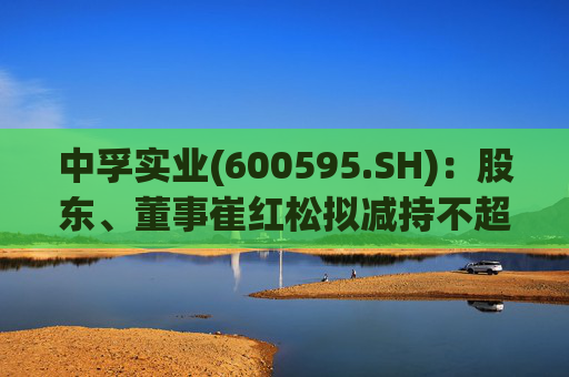 中孚实业(600595.SH)：股东、董事崔红松拟减持不超287.53万股股份