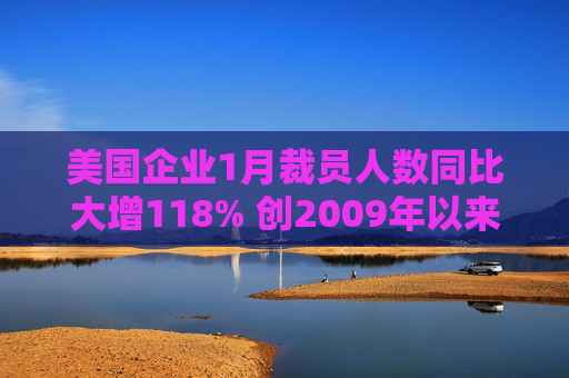 美国企业1月裁员人数同比大增118% 创2009年以来同期新高