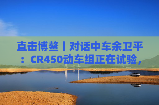 直击博鳌丨对话中车余卫平：CR450动车组正在试验，不久的将来就能坐上