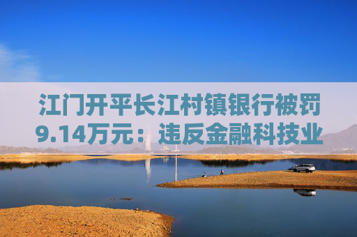 江门开平长江村镇银行被罚9.14万元：违反金融科技业务、征信管理业务管理规定
