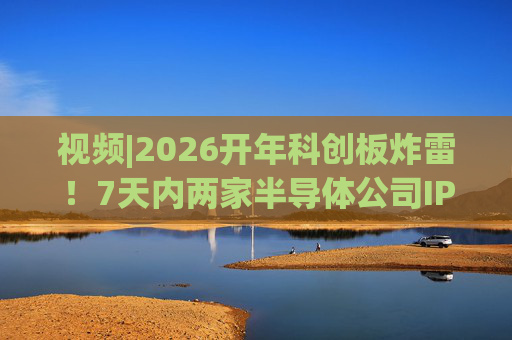 视频|2026开年科创板炸雷！7天内两家半导体公司IPO撤单，都是头部券商保荐的！