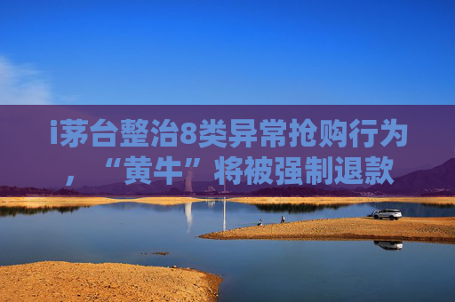 i茅台整治8类异常抢购行为，“黄牛”将被强制退款