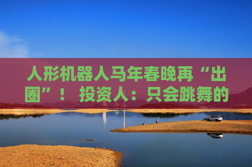 人形机器人马年春晚再“出圈”！ 投资人：只会跳舞的不投了 三条技术路线并行竞速，机器人要为场景落地