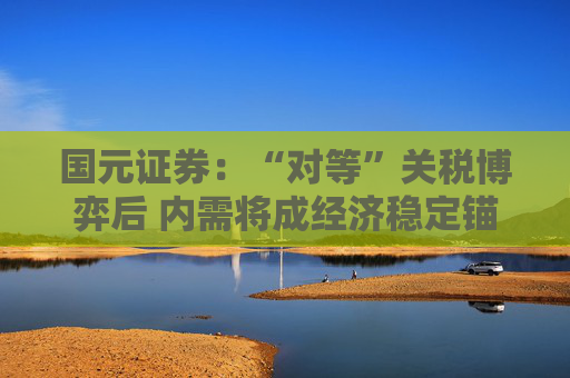 国元证券：“对等”关税博弈后 内需将成经济稳定锚