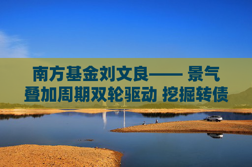 南方基金刘文良―― 景气叠加周期双轮驱动 挖掘转债市场超额收益