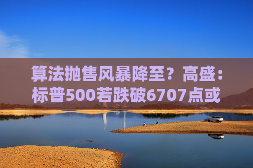 算法抛售风暴降至？高盛：标普500若跌破6707点或触发800亿美元系统性卖盘