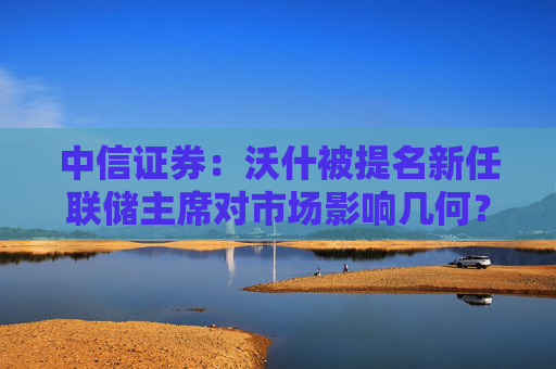 中信证券：沃什被提名新任联储主席对市场影响几何？