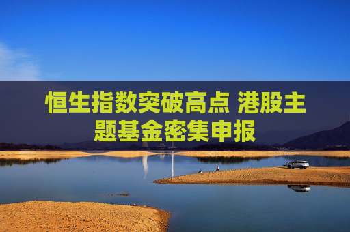 恒生指数突破高点 港股主题基金密集申报
