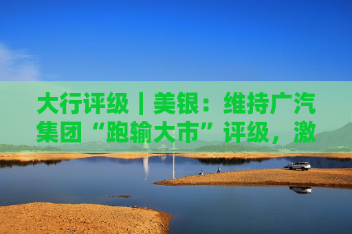 大行评级｜美银：维持广汽集团“跑输大市”评级，激烈竞争将持续压缩集团自主品牌的利润率