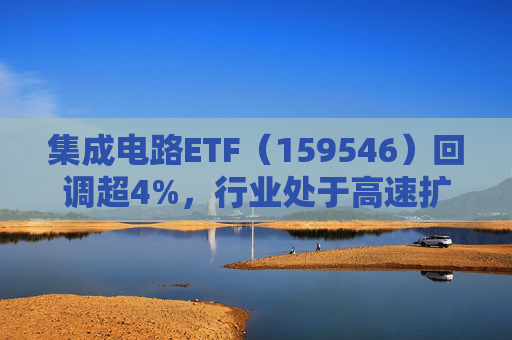 集成电路ETF（159546）回调超4%，行业处于高速扩容期，市场空间广阔，回调或可布局