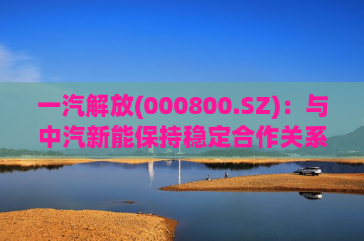 一汽解放(000800.SZ)：与中汽新能保持稳定合作关系