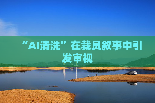 “AI清洗”在裁员叙事中引发审视