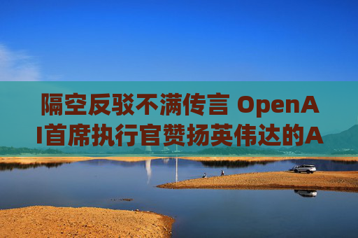 隔空反驳不满传言 OpenAI首席执行官赞扬英伟达的AI芯片