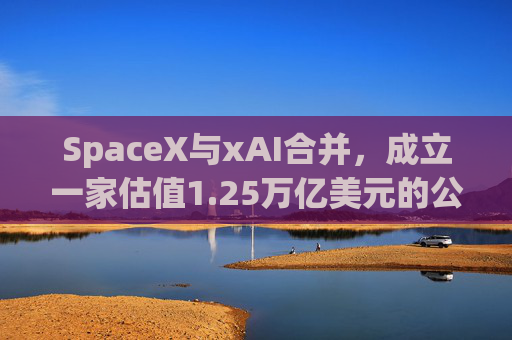 SpaceX与xAI合并，成立一家估值1.25万亿美元的公司