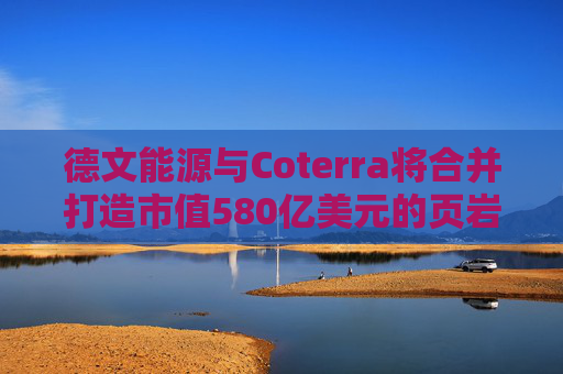 德文能源与Coterra将合并打造市值580亿美元的页岩油生产商
