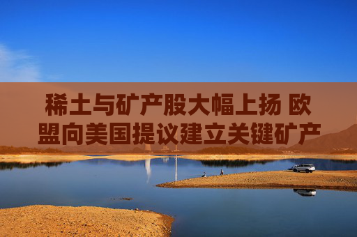 稀土与矿产股大幅上扬 欧盟向美国提议建立关键矿产合作伙伴关系