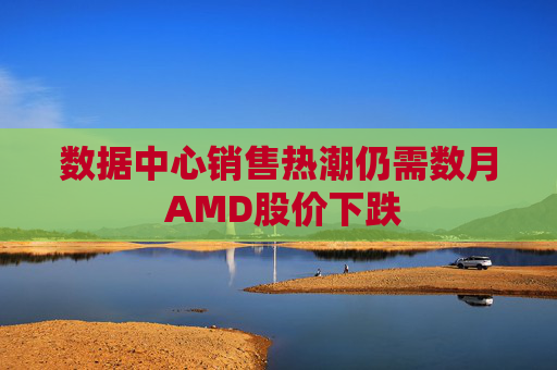数据中心销售热潮仍需数月 AMD股价下跌