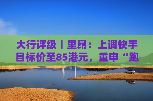 大行评级丨里昂：上调快手目标价至85港元，重申“跑赢大市”评级