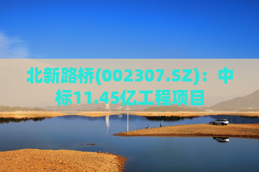 北新路桥(002307.SZ)：中标11.45亿工程项目