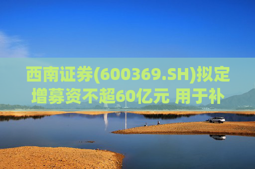 西南证券(600369.SH)拟定增募资不超60亿元 用于补充公司资本金