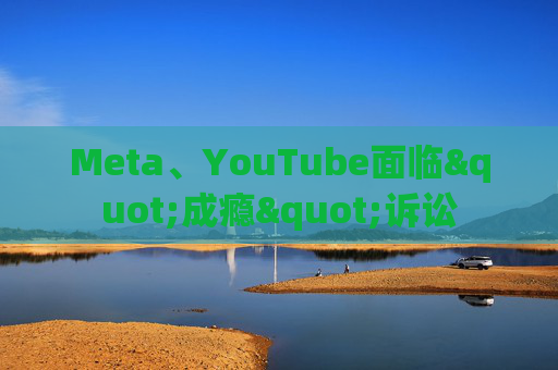 Meta、YouTube面临"成瘾"诉讼