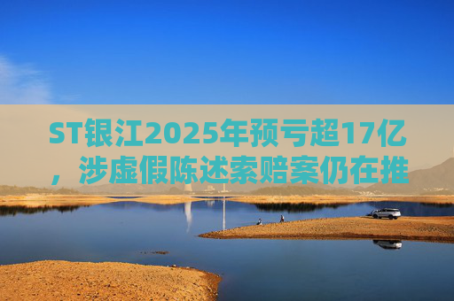 ST银江2025年预亏超17亿，涉虚假陈述索赔案仍在推进
