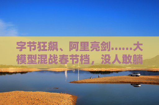 字节狂飙、阿里亮剑……大模型混战春节档，没人敢躺