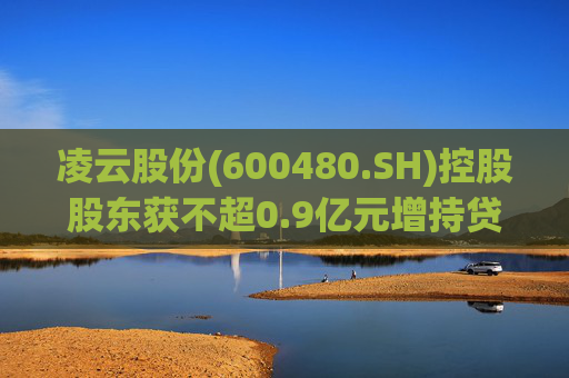 凌云股份(600480.SH)控股股东获不超0.9亿元增持贷款承诺函  第1张