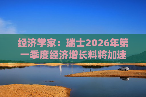 经济学家：瑞士2026年第一季度经济增长料将加速