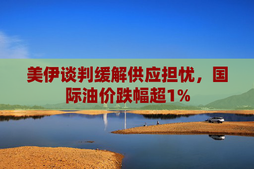 美伊谈判缓解供应担忧，国际油价跌幅超1%