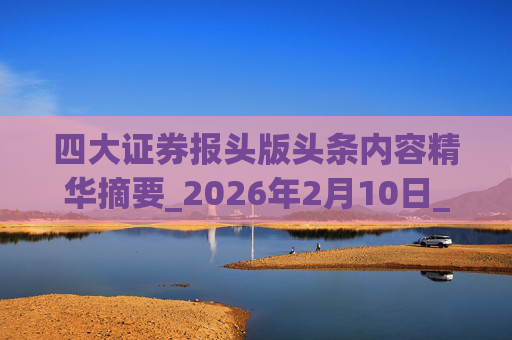 四大证券报头版头条内容精华摘要_2026年2月10日_财经新闻