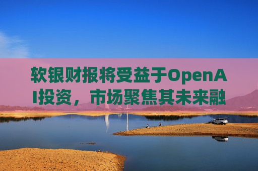 软银财报将受益于OpenAI投资，市场聚焦其未来融资计划
