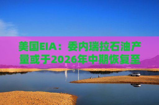 美国EIA：委内瑞拉石油产量或于2026年中期恢复至海上封锁前水平