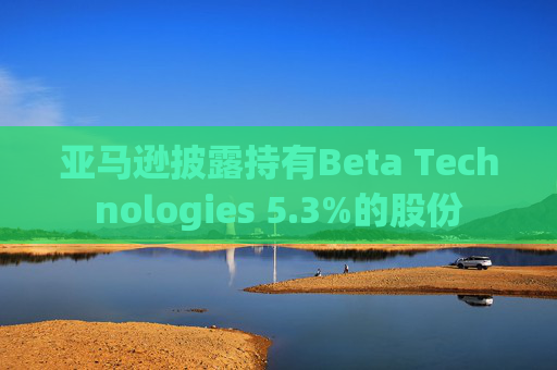 亚马逊披露持有Beta Technologies 5.3%的股份