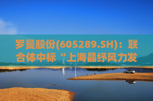 罗曼股份(605289.SH)：联合体中标“上海晶纾风力发电有限公司驭风行动50MW分散式风电项目”