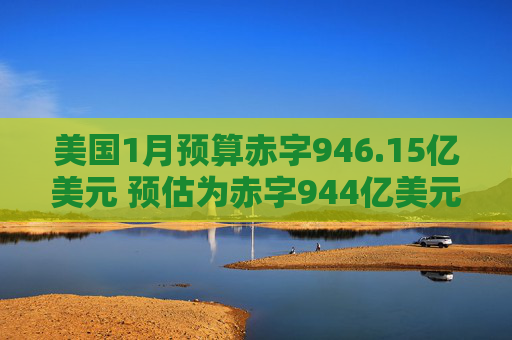 美国1月预算赤字946.15亿美元 预估为赤字944亿美元