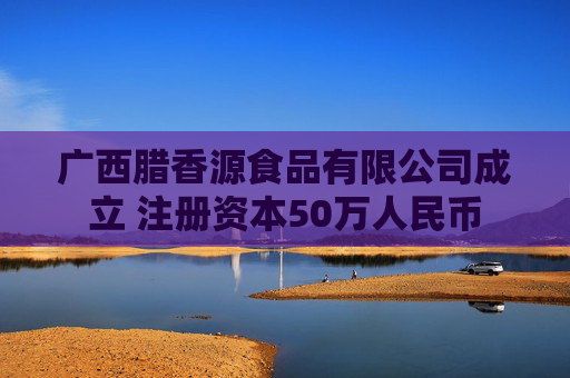 广西腊香源食品有限公司成立 注册资本50万人民币