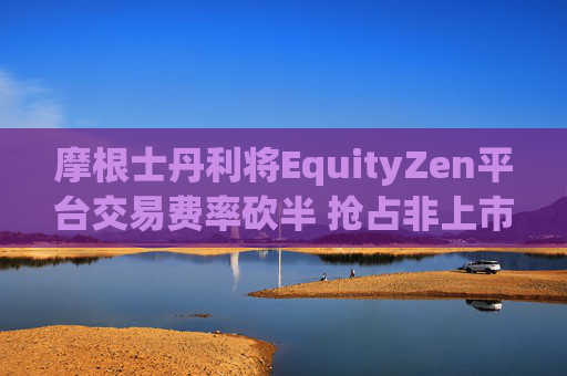摩根士丹利将EquityZen平台交易费率砍半 抢占非上市公司股份买卖市场