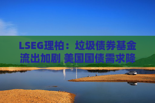 LSEG理柏：垃圾债券基金流出加剧 美国国债需求降温