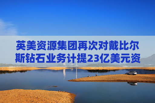 英美资源集团再次对戴比尔斯钻石业务计提23亿美元资产减值