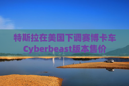 特斯拉在美国下调赛博卡车Cyberbeast版本售价