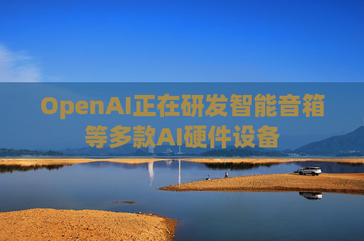OpenAI正在研发智能音箱等多款AI硬件设备