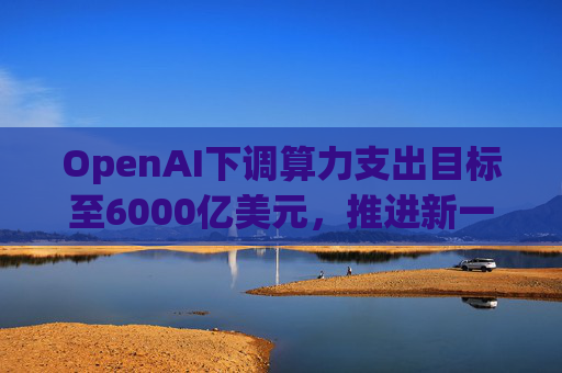 OpenAI下调算力支出目标至6000亿美元，推进新一轮巨额融资