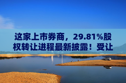 这家上市券商，29.81%股权转让进程最新披露！受让方资格尚需沟通……