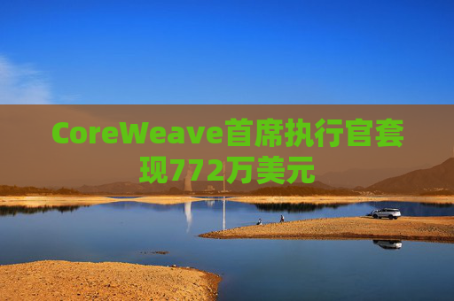 CoreWeave首席执行官套现772万美元