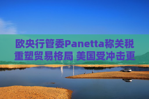 欧央行管委Panetta称关税重塑贸易格局 美国受冲击更大