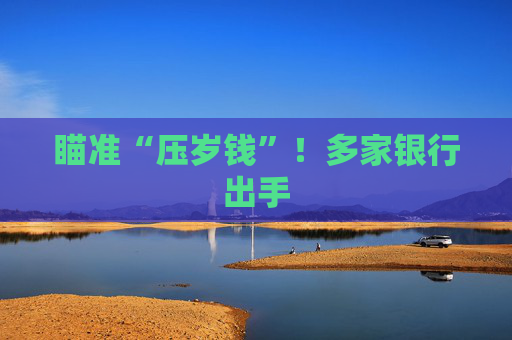 瞄准“压岁钱”！多家银行出手