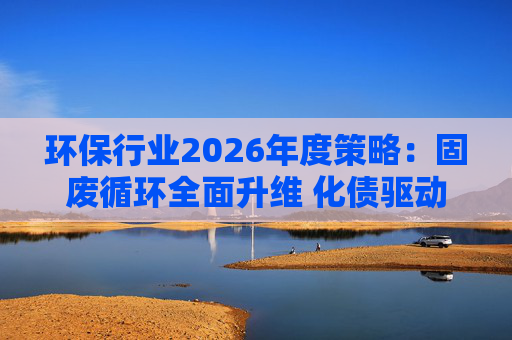 环保行业2026年度策略：固废循环全面升维 化债驱动多重修复